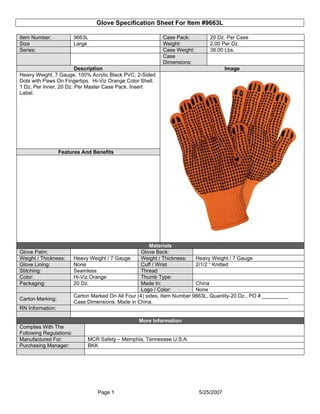 Glove Specification Sheet For Item #9663L

Item Number:             9663L                               Case Pack:         20 Dz. Per Case
Size                     Large                               Weight:            2.00 Per Dz.
Series:                                                      Case Weight:       38.00 Lbs.
                                                             Case
                                                             Dimensions:
                        Description                                                     Image
Heavy Weight, 7 Gauge, 100% Acrylic Black PVC, 2-Sided
Dots with Paws On Fingertips. Hi-Viz Orange Color Shell.
1 Dz. Per Inner, 20 Dz. Per Master Case Pack. Insert
Label.




                  Features And Benefits




                                                         Materials
Glove Palm:                                          Glove Back:
Weight / Thickness:      Heavy Weight / 7 Gauge      Weight / Thickness:   Heavy Weight / 7 Gauge
Glove Lining:            None                        Cuff / Wrist          2/1/2 “ Knitted
Stitching:               Seamless                    Thread
Color:                   Hi-Viz Orange               Thumb Type:
Packaging:               20 Dz.                      Made In:              China
                                                     Logo / Color:         None
                         Carton Marked On All Four (4) sides, Item Number 9663L, Quantity-20 Dz., PO # _________
Carton Marking:
                         Case Dimensions. Made in China.
RN Information:

                                                   More Information
Complies With The
Following Regulations:
Manufactured For:             MCR Safety – Memphis, Tennessee U.S.A.
Purchasing Manager:           BKK




                                  Page 1                                    5/25/2007
 