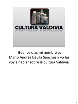 Buenos días mi nombre es
Mario Andrés Dávila Sánchez y yo les
voy a hablar sobre la cultura Valdivia.




                                          1
 