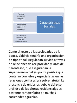 Como el resto de las sociedades de la
época, Valdivia tendría una organización
de tipo tribal. Regulaban su vida a través
de relaciones de reciprocidad y lazos de
parentesco, que aseguraban la
supervivencia del grupo. Es posible que
contaran con jefes y especialistas en las
relaciones con la esfera sobrenatural. La
presencia de entierros debajo del piso
arcilloso de las chozas residenciales es
bastante característico de muchas
sociedades agrícolas.
                                             3
 