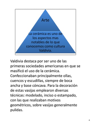 Valdivia destaca por ser uno de las
primeras sociedades americanas en que se
masificó el uso de la cerámica.
Confeccionaban principalmente ollas,
cuencos y escudillas, siempre de boca
ancha y base cóncava. Para la decoración
de estas vasijas emplearon diversas
técnicas: modelado, inciso o estampado,
con las que realizaban motivos
geométricos, sobre vasijas generalmente
pulidas.

                                           4
 