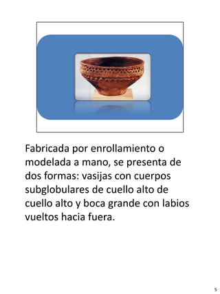 Fabricada por enrollamiento o
modelada a mano, se presenta de
dos formas: vasijas con cuerpos
subglobulares de cuello alto de
cuello alto y boca grande con labios
vueltos hacia fuera.




                                       5
 