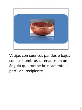 Vasijas con cuencos pandos o bajos
con los hombros carenados en un
ángulo que rompe bruscamente el
perfil del recipiente




                                     6
 