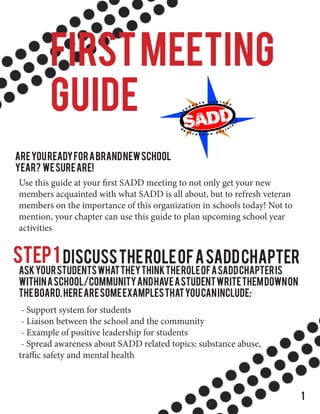 FIRSTMEETING
GUIDE
Areyoureadyforabrandnewschool
year? Wesureare!
Use this guide at your first SADD meeting to not only get your new
members acquainted with what SADD is all about, but to refresh veteran
members on the importance of this organization in schools today! Not to
mention, your chapter can use this guide to plan upcoming school year
activities.
Step1 DiscusstheRoleofaSADDChapter
AskyourstudentswhattheythinktheroleofaSADDChapteris
withinaschool/communityandhaveastudentwritethemdownon
theboard.Herearesomeexamplesthatyoucaninclude:
- Support system for students
- Liaison between the school and the community
- Example of positive leadership for students
- Spread awareness about SADD related topics: substance abuse,
traffic safety and mental health
1
 