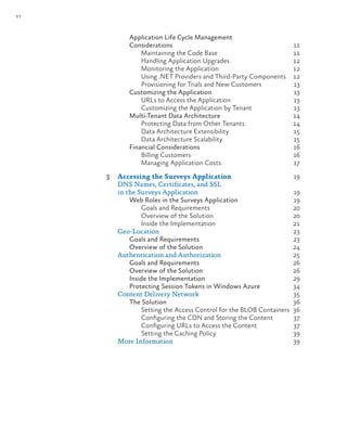 vi
Application Life Cycle Management
Considerations 11
Maintaining the Code Base 11
Handling Application Upgrades 12
Monitoring the Application 12
Using .NET Providers and Third-Party Components 12
Provisioning for Trials and New Customers 13
Customizing the Application 13
URLs to Access the Application 13
Customizing the Application by Tenant 13
Multi-Tenant Data Architecture 14
Protecting Data from Other Tenants 14
Data Architecture Extensibility 15
Data Architecture Scalability 15
Financial Considerations 16
Billing Customers 16
Managing Application Costs 17
3 Accessing the Surveys Application 19
DNS Names, Certificates, and SSL
in the Surveys Application 19
Web Roles in the Surveys Application 19
Goals and Requirements 20
Overview of the Solution 20
Inside the Implementation 21
Geo-Location 23
Goals and Requirements 23
Overview of the Solution 24
Authentication and Authorization 25
Goals and Requirements 26
Overview of the Solution 26
Inside the Implementation 29
Protecting Session Tokens in Windows Azure 34
Content Delivery Network 35
The Solution 36
Setting the Access Control for the BLOB Containers 36
Configuring the CDN and Storing the Content 37
Configuring URLs to Access the Content 37
Setting the Caching Policy 39
More Information 39
 