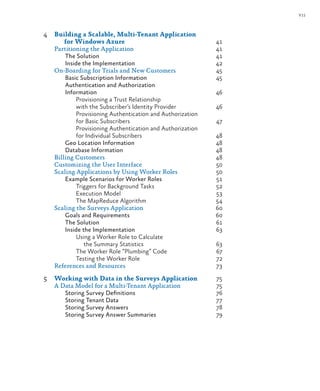 vii
4 Building a Scalable, Multi-Tenant Application
for Windows Azure 41
Partitioning the Application 41
The Solution 41
Inside the Implementation 42
On-Boarding for Trials and New Customers 45
Basic Subscription Information 45
Authentication and Authorization
Information 46
Provisioning a Trust Relationship
with the Subscriber’s Identity Provider 46
Provisioning Authentication and Authorization
for Basic Subscribers 47
Provisioning Authentication and Authorization
for Individual Subscribers 48
Geo Location Information 48
Database Information 48
Billing Customers 48
Customizing the User Interface 50
Scaling Applications by Using Worker Roles 50
Example Scenarios for Worker Roles 51
Triggers for Background Tasks 52
Execution Model 53
The MapReduce Algorithm 54
Scaling the Surveys Application 60
Goals and Requirements 60
The Solution 61
Inside the Implementation 63
Using a Worker Role to Calculate
the Summary Statistics 63
The Worker Role “Plumbing” Code 67
Testing the Worker Role 72
References and Resources 73
5 Working with Data in the Surveys Application 75
A Data Model for a Multi-Tenant Application 75
Storing Survey Definitions 76
Storing Tenant Data 77
Storing Survey Answers 78
Storing Survey Answer Summaries 79
 