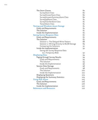 viii
The Store Classes 80
SurveyStore Class 80
SurveyAnswerStore Class 80
SurveyAnswersSummaryStore Class 80
SurveySqlStore Class 81
SurveyTransferStore Class 81
TenantStore Class 81
Testing and Windows Azure Storage 81
Goals and Requirements 81
The Solution 81
Inside the Implementation 82
Saving Survey Response Data 87
Goals and Requirements 87
The Solution 87
Solution 1: The Delayed Write Pattern 88
Solution 2: Writing Directly to BLOB Storage 89
Comparing the Solutions 91
Inside the Implementation 92
Saving the Survey Response Data
to a Temporary Blob 92
Displaying Data 94
Paging through Survey Results 94
Goals and Requirements 94
The Solution 94
Inside the Implementation 96
Session Data Storage 98
Goals and Requirements 98
The Solution 100
Inside the Implementation 102
Displaying Questions 103
Displaying the Summary Statistics 104
Using SQL Azure 105
Goals and Requirements 106
The Solution 106
Inside the Implementation 107
References and Resources 110
 