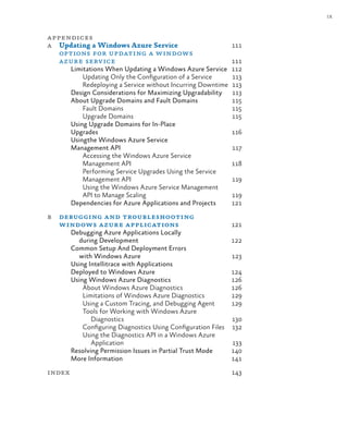 ix
appendices
a Updating a Windows Azure Service 111
options for updating a windows
azure service 111
Limitations When Updating a Windows Azure Service 112
Updating Only the Configuration of a Service 113
Redeploying a Service without Incurring Downtime 113
Design Considerations for Maximizing Upgradability 113
About Upgrade Domains and Fault Domains 115
Fault Domains 115
Upgrade Domains 115
Using Upgrade Domains for In-Place
Upgrades 116
Usingthe Windows Azure Service
Management Api 117
Accessing the Windows Azure Service
Management API 118
Performing Service Upgrades Using the Service
Management API 119
Using the Windows Azure Service Management
API to Manage Scaling 119
Dependencies for Azure Applications and Projects 121
b debugging and troubleshooting
windows azure applications 121
Debugging Azure Applications Locally
during Development 122
Common Setup And Deployment Errors
with Windows Azure 123
Using Intellitrace with Applications
Deployed to Windows Azure 124
Using Windows Azure Diagnostics 126
About Windows Azure Diagnostics 126
Limitations of Windows Azure Diagnostics 129
Using a Custom Tracing, and Debugging Agent 129
Tools for Working with Windows Azure
Diagnostics 130
Configuring Diagnostics Using Configuration Files 132
Using the Diagnostics API in a Windows Azure
Application 133
Resolving Permission Issues in Partial Trust Mode 140
More Information 141
index 143
 
