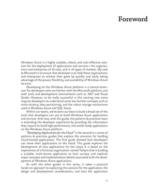 xi
Foreword
Windows Azure is a highly scalable, robust, and cost-effective solu-
tion for the deployment of applications and services—for organiza-
tions and enterprises of all sizes, and in all types of markets. My task
at Microsoft is to ensure that developers can help these organizations
and enterprises to achieve their goals by quickly and easily taking
advantage of the power, flexibility, and availability of Windows Azure
services.
Developing on the Windows Azure platform is a natural exten-
sion for developers who are familiar with the Microsoft platform, and
with tools and development environments such as .NET and Visual
Studio. However, to be really successful in this exciting new arena
requires developers to understand some less familiar concepts such as
multi-tenancy, data partitioning, and the robust storage mechanisms
used in Windows Azure and SQL Azure.
Within our teams, we’ve done our best to build a broad set of the
tools that developers can use to build Windows Azure applications
and services. And now, with this guide, the patterns & practices team
is extending the developer experience by providing the information
they require to build high performance, real world-ready applications
on the Windows Azure platform.
“Developing Applications for the Cloud” is the second in a series of
patterns & practices guides that explore the scenarios for building
cloud-hosted applications. The first guide showed how developers
can move their applications to the cloud. This guide explores the
development of new applications for the cloud. It is based on the
experiences of a fictitious organization named Tailspin that is building
a scalable, multi-tenant application to host surveys; and explores
major concepts and implementation details associated with the devel-
opment of Windows Azure applications.
As with the other guides in this series, it takes a practical
hands-on approach to explaining the scenario for the application, the
design and development considerations, and how the application
 