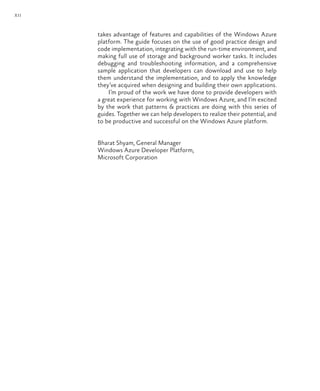 xii
takes advantage of features and capabilities of the Windows Azure
platform. The guide focuses on the use of good practice design and
code implementation, integrating with the run-time environment, and
making full use of storage and background worker tasks. It includes
debugging and troubleshooting information, and a comprehensive
sample application that developers can download and use to help
them understand the implementation, and to apply the knowledge
they’ve acquired when designing and building their own applications.
I’m proud of the work we have done to provide developers with
a great experience for working with Windows Azure, and I’m excited
by the work that patterns & practices are doing with this series of
guides. Together we can help developers to realize their potential, and
to be productive and successful on the Windows Azure platform.
Bharat Shyam, General Manager
Windows Azure Developer Platform,
Microsoft Corporation
 