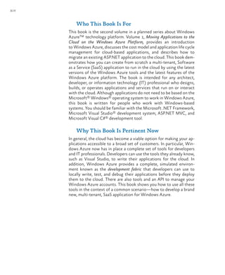 xiv
Who This Book Is For
This book is the second volume in a planned series about Windows
Azure™ technology platform. Volume 1, Moving Applications to the
Cloud on the Windows Azure Platform, provides an introduction
to Windows Azure, discusses the cost model and application life cycle
management for cloud-based applications, and describes how to
migrate an existing ASP.NET application to the cloud. This book dem-
onstrates how you can create from scratch a multi-tenant, Software
as a Service (SaaS) application to run in the cloud by using the latest
versions of the Windows Azure tools and the latest features of the
Windows Azure platform. The book is intended for any architect,
developer, or information technology (IT) professional who designs,
builds, or operates applications and services that run on or interact
with the cloud. Although applications do not need to be based on the
Microsoft® Windows® operating system to work in Windows Azure,
this book is written for people who work with Windows-based
systems. You should be familiar with the Microsoft .NET Framework,
Microsoft Visual Studio® development system, ASP.NET MVC, and
Microsoft Visual C#® development tool.
Why This Book Is Pertinent Now
In general, the cloud has become a viable option for making your ap-
plications accessible to a broad set of customers. In particular, Win-
dows Azure now has in place a complete set of tools for developers
and IT professionals. Developers can use the tools they already know,
such as Visual Studio, to write their applications for the cloud. In
addition, Windows Azure provides a complete, simulated environ-
ment known as the development fabric that developers can use to
locally write, test, and debug their applications before they deploy
them to the cloud. There are also tools and an API to manage your
Windows Azure accounts. This book shows you how to use all these
tools in the context of a common scenario—how to develop a brand
new, multi-tenant, SaaS application for Windows Azure.
 