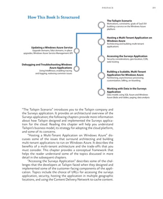 xv
preface
How This Book Is Structured
The Tailspin Scenario
Motivations, constraints, goals of SaaS ISV
building a service on the Windows Azure
platform
Hosting a Multi-Tenant Application on
Windows Azure
Architecting and building multi-tenant
applications
Accessing the Surveys Application
Security considerations, geo-location, CDN,
web hosting
Building a Scalable, Multi-Tenant
Application for Windows Azure
Partitioning, asynchronous processing,
customization, billing, on-boarding
Working with Data in the Surveys
Application
Data model, using SQL Azure and Windows
Azure blobs and tables, paging, data analysis
Updating a Windows Azure Service
Upgrade domains, falut domains, in-place
upgrades, Windows Azure Service Management API
Debugging and Troubleshooting Windows
Azure Applications
Using Intellitrace, enabling tracing
and logging, resloving common issues
“The Tailspin Scenario” introduces you to the Tailspin company and
the Surveys application. It provides an architectural overview of the
Surveys application; the following chapters provide more information
about how Tailspin designed and implemented the Surveys applica-
tion for the cloud. Reading this chapter will help you understand
Tailspin’s business model, its strategy for adopting the cloud platform,
and some of its concerns.
“Hosting a Multi-Tenant Application on Windows Azure” dis-
cusses some of the issues that surround architecting and building
multi-tenant applications to run on Windows Azure. It describes the
benefits of a multi-tenant architecture and the trade-offs that you
must consider. This chapter provides a conceptual framework that
helps the reader understand some of the topics discussed in more
detail in the subsequent chapters.
“Accessing the Surveys Application” describes some of the chal-
lenges that the developers at Tailspin faced when they designed and
implemented some of the customer-facing components of the appli-
cation. Topics include the choice of URLs for accessing the surveys
application, security, hosting the application in multiple geographic
locations, and using the Content Delivery Network to cache content.
 