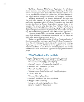 xvi
“Building a Scalable, Multi-Tenant Application for Windows
Azure” examines how Tailspin ensured the scalability of the multi-
tenant Surveys application. It describes how the application is parti-
tioned, how the application uses worker roles, and how the applica-
tion supports on-boarding, customization, and billing for customers.
“Working with Data in the Surveys Application” describes how
the application uses data. It begins by describing how the Surveys
application stores data in both Windows Azure tables and blobs, and
how the developers at Tailspin designed their storage classes to be
testable. The chapter also describes how Tailspin solved some
specific problems related to data, including paging through data, and
implementing session state. Finally, this chapter describes the role that
SQL Azure™ technology platform plays in the Surveys application.
“Updating a Windows Azure Service” describes the options for
updating a Windows Azure application and how you can update an
application with no interruption in service.
“Debugging and Troubleshooting Windows Azure Applications”
describes some of the techniques specific to Windows Azure applica-
tions that will help you to detect and resolve issues when building,
deploying, and running Windows Azure applications. It includes
descriptions of how to use Windows Azure Diagnostics and how to
use Microsoft IntelliTrace™ with applications deployed to Windows
Azure.
What You Need to Use the Code
These are the system requirements for running the scenarios:
• Microsoft Windows Vista SP1, Windows 7, or Microsoft
Windows Server® 2008 (32-bit or 64-bit)
• Microsoft Internet Information Services (IIS) 7.0
• Microsoft .NET Framework 4 or later
• Microsoft Visual Studio 2010
• Windows Azure Tools for Microsoft Visual Studio 2010
• ASP.NET MVC 2.0
• Windows Identity Foundation
• Microsoft Anti-Cross Site Scripting Library
• Moq (to run the unit tests)
• Enterprise Library Unity Application Block
(binaries included in the samples)
 