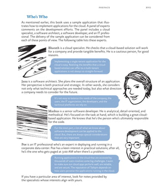 xvii
Who’s Who
As mentioned earlier, this book uses a sample application that illus-
trates how to implement applications for the cloud. A panel of experts
comments on the development efforts. The panel includes a cloud
specialist, a software architect, a software developer, and an IT profes-
sional. The delivery of the sample application can be considered from
each of these points of view. The following table lists these experts.
Bharath is a cloud specialist. He checks that a cloud-based solution will work
for a company and provide tangible benefits. He is a cautious person, for good
reasons.
Implementing a single-tenant application for the
cloud is easy. Realizing the benefits that a cloud-
based solution can offer to a multi-tenant
applications is not always so straight-forward.
Jana is a software architect. She plans the overall structure of an application.
Her perspective is both practical and strategic. In other words, she considers
not only what technical approaches are needed today, but also what direction
a company needs to consider for the future.
It’s not easy to balance the needs of the company, the
users, the IT organization, the developers, and the
technical platforms we rely on.
Markus is a senior software developer. He is analytical, detail-oriented, and
methodical. He’s focused on the task at hand, which is building a great cloud-
based application. He knows that he’s the person who’s ultimately responsible
for the code.
For the most part, a lot of what we know about
software development can be applied to the
cloud. But, there are always special considerations
that are very important.
Poe is an IT professional who’s an expert in deploying and running in a
corporate data center. Poe has a keen interest in practical solutions; after all,
he’s the one who gets paged at 3:00 AM when there’s a problem.
Running applications in the cloud that are accessed by
thousands of users involves some big challenges. I want
to make sure our cloud apps perform well, are reliable,
and are secure. The reputation of Tailspin depends on
how users perceive the applications running in the cloud.
If you have a particular area of interest, look for notes provided by
the specialists whose interests align with yours.
preface
 
