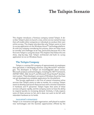 1
1
This chapter introduces a fictitious company named Tailspin. It de-
scribes Tailspin’s plans to launch a new, online service named Surveys
that will enable other companies or individuals to conduct their own
online surveys. The chapter also describes why Tailspin wants to host
its survey application on the Windows Azure™ technology platform.
As with any company considering this process, there are many issues
to consider and challenges to be met, particularly because this is the
first time Tailspin is using the cloud. The chapters that follow this one
show, step-by-step, how Tailspin architected and built its survey
application to run on Windows Azure.
The Tailspin Company
Tailspin is a startup ISV company of approximately 20 employees
that specializes in developing solutions using Microsoft® technolo-
gies. The developers at Tailspin are knowledgeable about various
Microsoft products and technologies, including the .NET Framework,
ASP.NET MVC, SQL Server®, and Microsoft Visual Studio® develop-
ment system. These developers are aware of Windows Azure but have
not yet developed any complete applications for the platform.
The Surveys application is the first of several innovative online
services that Tailspin wants to take to market. As a startup, Tailspin
wants to develop and launch these services with a minimal investment
in hardware and IT personnel. Tailspin hopes that some of these
services will grow rapidly, and the company wants to have the ability
to respond quickly to increasing demand. Similarly, it fully expects
some of these services to fail, and it does not want to be left with
redundant hardware on its hands.
tailspin’s strategy
Tailspin is an innovative and agile organization, well placed to exploit
new technologies and the business opportunities offered by the
The Tailspin Scenario
 