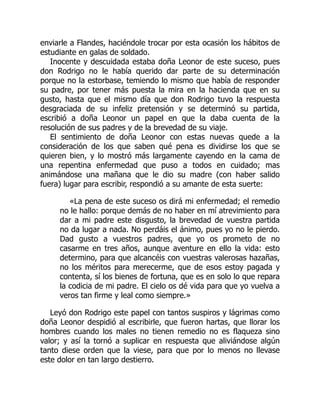 enviarle a Flandes, haciéndole trocar por esta ocasión los hábitos de
estudiante en galas de soldado.
Inocente y descuidada estaba doña Leonor de este suceso, pues
don Rodrigo no le había querido dar parte de su determinación
porque no la estorbase, temiendo lo mismo que había de responder
su padre, por tener más puesta la mira en la hacienda que en su
gusto, hasta que el mismo día que don Rodrigo tuvo la respuesta
desgraciada de su infeliz pretensión y se determinó su partida,
escribió a doña Leonor un papel en que la daba cuenta de la
resolución de sus padres y de la brevedad de su viaje.
El sentimiento de doña Leonor con estas nuevas quede a la
consideración de los que saben qué pena es dividirse los que se
quieren bien, y lo mostró más largamente cayendo en la cama de
una repentina enfermedad que puso a todos en cuidado; mas
animándose una mañana que le dio su madre (con haber salido
fuera) lugar para escribir, respondió a su amante de esta suerte:
«La pena de este suceso os dirá mi enfermedad; el remedio
no le hallo: porque demás de no haber en mí atrevimiento para
dar a mi padre este disgusto, la brevedad de vuestra partida
no da lugar a nada. No perdáis el ánimo, pues yo no le pierdo.
Dad gusto a vuestros padres, que yo os prometo de no
casarme en tres años, aunque aventure en ello la vida: esto
determino, para que alcancéis con vuestras valerosas hazañas,
no los méritos para merecerme, que de esos estoy pagada y
contenta, sí los bienes de fortuna, que es en solo lo que repara
la codicia de mi padre. El cielo os dé vida para que yo vuelva a
veros tan firme y leal como siempre.»
Leyó don Rodrigo este papel con tantos suspiros y lágrimas como
doña Leonor despidió al escribirle, que fueron hartas, que llorar los
hombres cuando los males no tienen remedio no es flaqueza sino
valor; y así la tornó a suplicar en respuesta que aliviándose algún
tanto diese orden que la viese, para que por lo menos no llevase
este dolor en tan largo destierro.
 