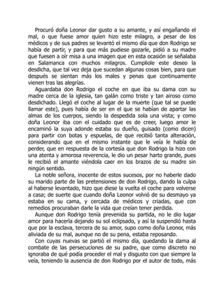 Procuró doña Leonor dar gusto a su amante, y así engañando el
mal, o que fuese amor quien hizo este milagro, a pesar de los
médicos y de sus padres se levantó el mismo día que don Rodrigo se
había de partir, y para que más pudiese gozarle, pidió a su madre
que fuesen a oír misa a una imagen que en esta ocasión se señalaba
en Salamanca con muchos milagros. Cumpliole este deseo la
desdicha, que tal vez deja que sucedan algunas cosas bien, para que
después se sientan más los males y penas que continuamente
vienen tras las alegrías.
Aguardaba don Rodrigo el coche en que iba su dama con su
madre cerca de la iglesia, tan galán como triste y tan airoso como
desdichado. Llegó el coche al lugar de la muerte (que tal se puede
llamar este), pues había de ser en el que se habían de apartar las
almas de los cuerpos, siendo la despedida sola una vista; y como
doña Leonor iba con el cuidado que es de creer, luego amor le
encaminó la suya adonde estaba su dueño, guisado (como dicen)
para partir con botas y espuelas, de que recibió tanta alteración,
considerando que en el mismo instante que le veía le había de
perder, que en respuesta de la cortesía que don Rodrigo la hizo con
una atenta y amorosa reverencia, le dio un pesar harto grande, pues
le recibió el amante viéndola caer en los brazos de su madre sin
ningún sentido.
La noble señora, inocente de estos sucesos, por no haberle dado
su marido parte de las pretensiones de don Rodrigo, dando la culpa
al haberse levantado, hizo que diese la vuelta el coche para volverse
a casa; de suerte que cuando doña Leonor volvió de su desmayo ya
estaba en su cama, y cercada de médicos y criadas, que con
remedios procuraban darle la vida que creían tener perdida.
Aunque don Rodrigo tenía prevenida su partida, no le dio lugar
amor para hacerla dejando su sol eclipsado, y así la suspendió hasta
que por la esclava, tercera de su amor, supo como doña Leonor, más
aliviada de su mal, aunque no de su pena, estaba reposando.
Con cuyas nuevas se partió el mismo día, quedando la dama al
combate de las persecuciones de su padre, que como discreto no
ignoraba de qué podía proceder el mal y disgusto con que siempre la
veía, teniendo la ausencia de don Rodrigo por el autor de todo, más
 