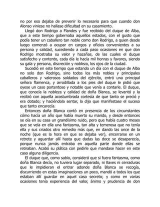 no por eso dejaba de prevenir lo necesario para que cuando don
Alonso viniese no hallase dificultad en su casamiento.
Llegó don Rodrigo a Flandes y fue recibido del duque de Alba,
que a este tiempo gobernaba aquellos estados, con el gusto que
podía tener un caballero tan noble como don Rodrigo, a quien desde
luego comenzó a ocupar en cargos y oficios convenientes a su
persona y calidad, sucediendo a cada paso ocasiones en que don
Rodrigo mostraba su valor y hazañas, de las cuales el duque
satisfecho y contento, cada día le hacía mil honras y favores, siendo
su gala y persona, discreción y nobleza, los ojos de la ciudad.
Sucedió en este tiempo que estando un día con el duque de Alba
no solo don Rodrigo, sino todos los más nobles y principales
caballeros y valerosos soldados del ejército, entró una principal
señora flamenca, y arrodillada a los pies del duque le pidió que
oyese un caso portentoso y notable que venía a contarle. El duque,
que conocía la nobleza y calidad de doña Blanca, se levantó y la
recibió con aquella acostumbrada cortesía de que tanto se preció y
era dotado; y haciéndola sentar, la dijo que manifestase el suceso
que tanto encarecía.
Entonces doña Blanca contó en presencia de los circunstantes
cómo hacía un año que había muerto su marido, y desde entonces
se oía en su casa un grandísimo ruido, pero que había cuatro meses
que se veía en ella una fantasma, tan alta y temerosa que no tenía
ella y sus criados otro remedio más que, en dando las once de la
noche (que es la hora en que se dejaba ver), encerrarse en un
retrete y aguardar allí hasta que dadas las doce se desaparecía,
porque nunca jamás entraba en aquella parte donde ellas se
retiraban. Acabó su plática con pedirle que mandase hacer en este
caso alguna diligencia.
El duque que, como sabio, consideró que si fuera fantasma, como
doña Blanca decía, no tuviera lugar separado, ni llaves ni cerraduras
que le impidieran el entrar adonde doña Blanca se recogía,
discurriendo en estas imaginaciones un poco, mandó a todos los que
estaban allí guardar en aquel caso secreto; y como en varias
ocasiones tenía experiencia del valor, ánimo y prudencia de don
 