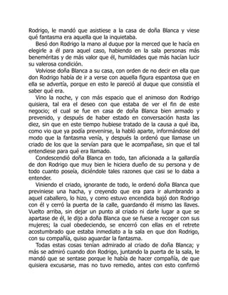 Rodrigo, le mandó que asistiese a la casa de doña Blanca y viese
qué fantasma era aquella que la inquietaba.
Besó don Rodrigo la mano al duque por la merced que le hacía en
elegirle a él para aquel caso, habiendo en la sala personas más
beneméritas y de más valor que él, humildades que más hacían lucir
su valerosa condición.
Volviose doña Blanca a su casa, con orden de no decir en ella que
don Rodrigo había de ir a verse con aquella figura espantosa que en
ella se advertía, porque en esto le pareció al duque que consistía el
saber qué era.
Vino la noche, y con más espacio que el animoso don Rodrigo
quisiera, tal era el deseo con que estaba de ver el fin de este
negocio; el cual se fue en casa de doña Blanca bien armado y
prevenido, y después de haber estado en conversación hasta las
diez, sin que en este tiempo hubiese tratado de la causa a qué iba,
como vio que ya podía prevenirse, la habló aparte, informándose del
modo que la fantasma venía, y después la ordenó que llamase un
criado de los que la servían para que le acompañase, sin que el tal
entendiese para qué era llamado.
Condescendió doña Blanca en todo, tan aficionada a la gallardía
de don Rodrigo que muy bien le hiciera dueño de su persona y de
todo cuanto poseía, diciéndole tales razones que casi se lo daba a
entender.
Viniendo el criado, ignorante de todo, le ordenó doña Blanca que
previniese una hacha, y creyendo que era para ir alumbrando a
aquel caballero, lo hizo, y como estuvo encendida bajó don Rodrigo
con él y cerró la puerta de la calle, guardando él mismo las llaves.
Vuelto arriba, sin dejar un punto al criado ni darle lugar a que se
apartase de él, le dijo a doña Blanca que se fuese a recoger con sus
mujeres; la cual obedeciendo, se encerró con ellas en el retrete
acostumbrado que estaba inmediato a la sala en que don Rodrigo,
con su compañía, quiso aguardar la fantasma.
Todas estas cosas tenían admirado al criado de doña Blanca; y
más se admiró cuando don Rodrigo, juntando la puerta de la sala, le
mandó que se sentase porque le había de hacer compañía, de que
quisiera excusarse, mas no tuvo remedio, antes con esto confirmó
 