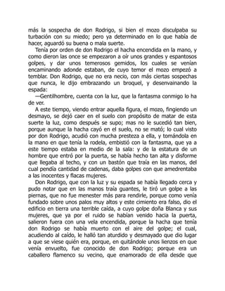más la sospecha de don Rodrigo, si bien el mozo disculpaba su
turbación con su miedo; pero ya determinado en lo que había de
hacer, aguardó su buena o mala suerte.
Tenía por orden de don Rodrigo el hacha encendida en la mano, y
como dieron las once se empezaron a oír unos grandes y espantosos
golpes, y dar unos temerosos gemidos, los cuales se venían
encaminando adonde estaban, de cuyo temor el mozo empezó a
temblar. Don Rodrigo, que no era necio, con más ciertas sospechas
que nunca, le dijo embrazando un broquel, y desenvainando la
espada:
—Gentilhombre, cuenta con la luz, que la fantasma conmigo lo ha
de ver.
A este tiempo, viendo entrar aquella figura, el mozo, fingiendo un
desmayo, se dejó caer en el suelo con propósito de matar de esta
suerte la luz, como después se supo; mas no le sucedió tan bien,
porque aunque la hacha cayó en el suelo, no se mató; lo cual visto
por don Rodrigo, acudió con mucha presteza a ella, y tomándola en
la mano en que tenía la rodela, embistió con la fantasma, que ya a
este tiempo estaba en medio de la sala: y de la estatura de un
hombre que entró por la puerta, se había hecho tan alta y disforme
que llegaba al techo, y con un bastón que traía en las manos, del
cual pendía cantidad de cadenas, daba golpes con que amedrentaba
a las inocentes y flacas mujeres.
Don Rodrigo, que con la luz y su espada se había llegado cerca y
pudo notar que en las manos traía guantes, le tiró un golpe a las
piernas, que no fue menester más para rendirle, porque como venía
fundado sobre unos palos muy altos y este cimiento era falso, dio el
edificio en tierra una terrible caída, a cuyo golpe doña Blanca y sus
mujeres, que ya por el ruido se habían venido hacia la puerta,
salieron fuera con una vela encendida, porque la hacha que tenía
don Rodrigo se había muerto con el aire del golpe; el cual,
acudiendo al caído, le halló tan aturdido y desmayado que dio lugar
a que se viese quién era, porque, en quitándole unos lienzos en que
venía envuelto, fue conocido de don Rodrigo; porque era un
caballero flamenco su vecino, que enamorado de ella desde que
 