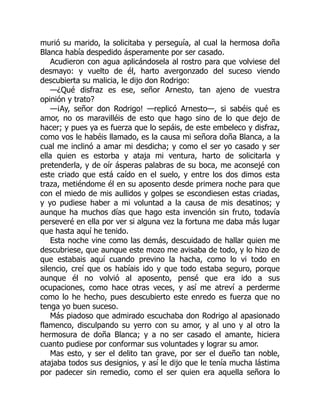 murió su marido, la solicitaba y perseguía, al cual la hermosa doña
Blanca había despedido ásperamente por ser casado.
Acudieron con agua aplicándosela al rostro para que volviese del
desmayo: y vuelto de él, harto avergonzado del suceso viendo
descubierta su malicia, le dijo don Rodrigo:
—¿Qué disfraz es ese, señor Arnesto, tan ajeno de vuestra
opinión y trato?
—¡Ay, señor don Rodrigo! —replicó Arnesto—, si sabéis qué es
amor, no os maravilléis de esto que hago sino de lo que dejo de
hacer; y pues ya es fuerza que lo sepáis, de este embeleco y disfraz,
como vos le habéis llamado, es la causa mi señora doña Blanca, a la
cual me inclinó a amar mi desdicha; y como el ser yo casado y ser
ella quien es estorba y ataja mi ventura, harto de solicitarla y
pretenderla, y de oír ásperas palabras de su boca, me aconsejé con
este criado que está caído en el suelo, y entre los dos dimos esta
traza, metiéndome él en su aposento desde primera noche para que
con el miedo de mis aullidos y golpes se escondiesen estas criadas,
y yo pudiese haber a mi voluntad a la causa de mis desatinos; y
aunque ha muchos días que hago esta invención sin fruto, todavía
perseveré en ella por ver si alguna vez la fortuna me daba más lugar
que hasta aquí he tenido.
Esta noche vine como las demás, descuidado de hallar quien me
descubriese, que aunque este mozo me avisaba de todo, y lo hizo de
que estabais aquí cuando previno la hacha, como lo vi todo en
silencio, creí que os habíais ido y que todo estaba seguro, porque
aunque él no volvió al aposento, pensé que era ido a sus
ocupaciones, como hace otras veces, y así me atreví a perderme
como lo he hecho, pues descubierto este enredo es fuerza que no
tenga yo buen suceso.
Más piadoso que admirado escuchaba don Rodrigo al apasionado
flamenco, disculpando su yerro con su amor, y al uno y al otro la
hermosura de doña Blanca; y a no ser casado el amante, hiciera
cuanto pudiese por conformar sus voluntades y lograr su amor.
Mas esto, y ser el delito tan grave, por ser el dueño tan noble,
atajaba todos sus designios, y así le dijo que le tenía mucha lástima
por padecer sin remedio, como el ser quien era aquella señora lo
 