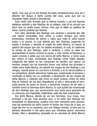 decía: mas que ya no era tiempo de estas consideraciones sino de ir
delante del duque a darle cuenta del caso, pues que por su
mandado había venido a descubrirle.
Esto sintió más Arnesto que la misma muerte, y así con buenas
palabras advirtió a don Rodrigo de su peligro, mas él se excusó con
decir que no podía hacer menos, mas que le daba su palabra de
hacer cuanto pudiese por librarle.
Con esto, abriendo don Rodrigo una ventana y sacando por ella
una hacha encendida, hizo señas a cuatro amigos que tenía
prevenidos, hombres de ánimo y valor, que vista la seña fueron
todos a la puerta, la cual abierta por don Rodrigo, cogiendo en
medio a Arnesto y asiendo al criado de doña Blanca, se fueron al
palacio del duque que aún no estaba acostado; el cual, en sabiendo
la venida de don Rodrigo, salió a recibirle, y como le viese tan
acompañado al punto conoció la causa, y más viendo al flamenco, a
quien conocía y sabía que era vecino de doña Blanca, y como supo
por entero el caso, contándole don Rodrigo cómo había pasado,
coligiendo del delito no ser merecedor de perdón, por querer un
hombre casado con tal invención forzar una señora tan principal y
noble como doña Blanca, sin admitir los ruegos de don Rodrigo y sus
amigos, mandó poner en una torre a Arnesto y en la cárcel pública a
su compañero, donde estuvieron hasta que, sustanciado el proceso y
verificado el delito con su confesión y declaración de las criadas de
doña Blanca, y estando ella firme en pedir justicia, antes de ocho
días la hicieron de los dos, degollando al uno y ahorcando al otro:
justo premio de quien se atreve a deshonrar mujeres de tal valor y
nombre como la hermosa doña Blanca; la cual quedó tan enamorada
de don Rodrigo que, por prevenciones que hacía para apartarle de
su memoria, era imposible, hallándose cada día más enamorada.
Era doña Blanca, demás de ser tan hermosa, muy moza, muy
principal y de tan ricas prendas que, a no estar don Rodrigo tan
empeñado en Salamanca, pudiera muy bien estimarla para casarse;
mas las memorias de doña Leonor le tenían tan fuera de sí que, en
lugar de vivir en su ausencia, aun era milagro tenerle, si bien por no
parecer descortés ni tan para poco que viéndose querer estuviese
tímido, tibio y desdeñoso, procedía en la voluntad de doña Blanca
 