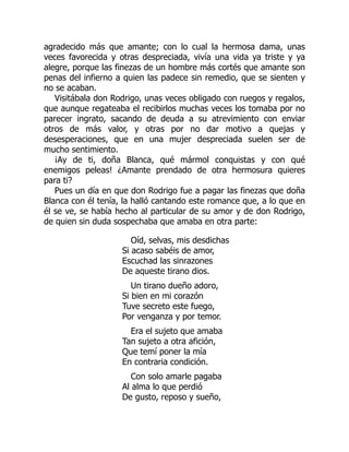 agradecido más que amante; con lo cual la hermosa dama, unas
veces favorecida y otras despreciada, vivía una vida ya triste y ya
alegre, porque las finezas de un hombre más cortés que amante son
penas del infierno a quien las padece sin remedio, que se sienten y
no se acaban.
Visitábala don Rodrigo, unas veces obligado con ruegos y regalos,
que aunque regateaba el recibirlos muchas veces los tomaba por no
parecer ingrato, sacando de deuda a su atrevimiento con enviar
otros de más valor, y otras por no dar motivo a quejas y
desesperaciones, que en una mujer despreciada suelen ser de
mucho sentimiento.
¡Ay de ti, doña Blanca, qué mármol conquistas y con qué
enemigos peleas! ¿Amante prendado de otra hermosura quieres
para ti?
Pues un día en que don Rodrigo fue a pagar las finezas que doña
Blanca con él tenía, la halló cantando este romance que, a lo que en
él se ve, se había hecho al particular de su amor y de don Rodrigo,
de quien sin duda sospechaba que amaba en otra parte:
Oíd, selvas, mis desdichas
Si acaso sabéis de amor,
Escuchad las sinrazones
De aqueste tirano dios.
Un tirano dueño adoro,
Si bien en mi corazón
Tuve secreto este fuego,
Por venganza y por temor.
Era el sujeto que amaba
Tan sujeto a otra afición,
Que temí poner la mía
En contraria condición.
Con solo amarle pagaba
Al alma lo que perdió
De gusto, reposo y sueño,
 