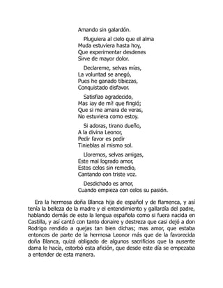 Amando sin galardón.
Pluguiera al cielo que el alma
Muda estuviera hasta hoy,
Que experimentar desdenes
Sirve de mayor dolor.
Declareme, selvas mías,
La voluntad se anegó,
Pues he ganado tibiezas,
Conquistado disfavor.
Satisfizo agradecido,
Mas ¡ay de mí! que fingió;
Que si me amara de veras,
No estuviera como estoy.
Si adoras, tirano dueño,
A la divina Leonor,
Pedir favor es pedir
Tinieblas al mismo sol.
Lloremos, selvas amigas,
Este mal logrado amor,
Estos celos sin remedio,
Cantando con triste voz.
Desdichado es amor,
Cuando empieza con celos su pasión.
Era la hermosa doña Blanca hija de español y de flamenca, y así
tenía la belleza de la madre y el entendimiento y gallardía del padre,
hablando demás de esto la lengua española como si fuera nacida en
Castilla, y así cantó con tanto donaire y destreza que casi dejó a don
Rodrigo rendido a quejas tan bien dichas; mas amor, que estaba
entonces de parte de la hermosa Leonor más que de la favorecida
doña Blanca, quizá obligado de algunos sacrificios que la ausente
dama le hacía, estorbó esta afición, que desde este día se empezaba
a entender de esta manera.
 