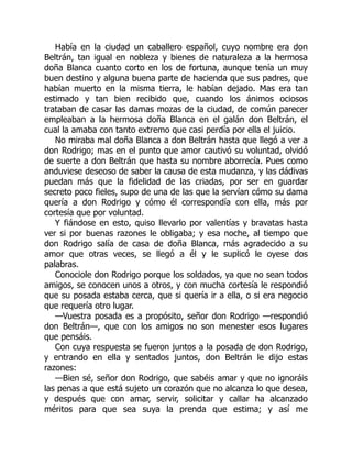 Había en la ciudad un caballero español, cuyo nombre era don
Beltrán, tan igual en nobleza y bienes de naturaleza a la hermosa
doña Blanca cuanto corto en los de fortuna, aunque tenía un muy
buen destino y alguna buena parte de hacienda que sus padres, que
habían muerto en la misma tierra, le habían dejado. Mas era tan
estimado y tan bien recibido que, cuando los ánimos ociosos
trataban de casar las damas mozas de la ciudad, de común parecer
empleaban a la hermosa doña Blanca en el galán don Beltrán, el
cual la amaba con tanto extremo que casi perdía por ella el juicio.
No miraba mal doña Blanca a don Beltrán hasta que llegó a ver a
don Rodrigo; mas en el punto que amor cautivó su voluntad, olvidó
de suerte a don Beltrán que hasta su nombre aborrecía. Pues como
anduviese deseoso de saber la causa de esta mudanza, y las dádivas
puedan más que la fidelidad de las criadas, por ser en guardar
secreto poco fieles, supo de una de las que la servían cómo su dama
quería a don Rodrigo y cómo él correspondía con ella, más por
cortesía que por voluntad.
Y fiándose en esto, quiso llevarlo por valentías y bravatas hasta
ver si por buenas razones le obligaba; y esa noche, al tiempo que
don Rodrigo salía de casa de doña Blanca, más agradecido a su
amor que otras veces, se llegó a él y le suplicó le oyese dos
palabras.
Conociole don Rodrigo porque los soldados, ya que no sean todos
amigos, se conocen unos a otros, y con mucha cortesía le respondió
que su posada estaba cerca, que si quería ir a ella, o si era negocio
que requería otro lugar.
—Vuestra posada es a propósito, señor don Rodrigo —respondió
don Beltrán—, que con los amigos no son menester esos lugares
que pensáis.
Con cuya respuesta se fueron juntos a la posada de don Rodrigo,
y entrando en ella y sentados juntos, don Beltrán le dijo estas
razones:
—Bien sé, señor don Rodrigo, que sabéis amar y que no ignoráis
las penas a que está sujeto un corazón que no alcanza lo que desea,
y después que con amar, servir, solicitar y callar ha alcanzado
méritos para que sea suya la prenda que estima; y así me
 