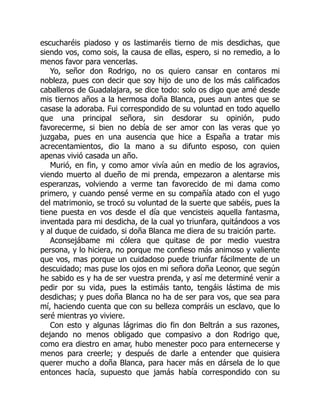 escucharéis piadoso y os lastimaréis tierno de mis desdichas, que
siendo vos, como sois, la causa de ellas, espero, si no remedio, a lo
menos favor para vencerlas.
Yo, señor don Rodrigo, no os quiero cansar en contaros mi
nobleza, pues con decir que soy hijo de uno de los más calificados
caballeros de Guadalajara, se dice todo: solo os digo que amé desde
mis tiernos años a la hermosa doña Blanca, pues aun antes que se
casase la adoraba. Fui correspondido de su voluntad en todo aquello
que una principal señora, sin desdorar su opinión, pudo
favorecerme, si bien no debía de ser amor con las veras que yo
juzgaba, pues en una ausencia que hice a España a tratar mis
acrecentamientos, dio la mano a su difunto esposo, con quien
apenas vivió casada un año.
Murió, en fin, y como amor vivía aún en medio de los agravios,
viendo muerto al dueño de mi prenda, empezaron a alentarse mis
esperanzas, volviendo a verme tan favorecido de mi dama como
primero, y cuando pensé verme en su compañía atado con el yugo
del matrimonio, se trocó su voluntad de la suerte que sabéis, pues la
tiene puesta en vos desde el día que vencisteis aquella fantasma,
inventada para mi desdicha, de la cual yo triunfara, quitándoos a vos
y al duque de cuidado, si doña Blanca me diera de su traición parte.
Aconsejábame mi cólera que quitase de por medio vuestra
persona, y lo hiciera, no porque me confieso más animoso y valiente
que vos, mas porque un cuidadoso puede triunfar fácilmente de un
descuidado; mas puse los ojos en mi señora doña Leonor, que según
he sabido es y ha de ser vuestra prenda, y así me determiné venir a
pedir por su vida, pues la estimáis tanto, tengáis lástima de mis
desdichas; y pues doña Blanca no ha de ser para vos, que sea para
mí, haciendo cuenta que con su belleza compráis un esclavo, que lo
seré mientras yo viviere.
Con esto y algunas lágrimas dio fin don Beltrán a sus razones,
dejando no menos obligado que compasivo a don Rodrigo que,
como era diestro en amar, hubo menester poco para enternecerse y
menos para creerle; y después de darle a entender que quisiera
querer mucho a doña Blanca, para hacer más en dársela de lo que
entonces hacía, supuesto que jamás había correspondido con su
 