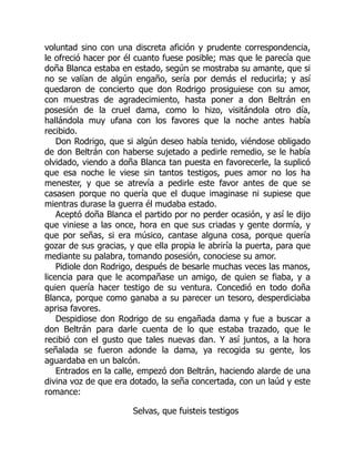 voluntad sino con una discreta afición y prudente correspondencia,
le ofreció hacer por él cuanto fuese posible; mas que le parecía que
doña Blanca estaba en estado, según se mostraba su amante, que si
no se valían de algún engaño, sería por demás el reducirla; y así
quedaron de concierto que don Rodrigo prosiguiese con su amor,
con muestras de agradecimiento, hasta poner a don Beltrán en
posesión de la cruel dama, como lo hizo, visitándola otro día,
hallándola muy ufana con los favores que la noche antes había
recibido.
Don Rodrigo, que si algún deseo había tenido, viéndose obligado
de don Beltrán con haberse sujetado a pedirle remedio, se le había
olvidado, viendo a doña Blanca tan puesta en favorecerle, la suplicó
que esa noche le viese sin tantos testigos, pues amor no los ha
menester, y que se atrevía a pedirle este favor antes de que se
casasen porque no quería que el duque imaginase ni supiese que
mientras durase la guerra él mudaba estado.
Aceptó doña Blanca el partido por no perder ocasión, y así le dijo
que viniese a las once, hora en que sus criadas y gente dormía, y
que por señas, si era músico, cantase alguna cosa, porque quería
gozar de sus gracias, y que ella propia le abriría la puerta, para que
mediante su palabra, tomando posesión, conociese su amor.
Pidiole don Rodrigo, después de besarle muchas veces las manos,
licencia para que le acompañase un amigo, de quien se fiaba, y a
quien quería hacer testigo de su ventura. Concedió en todo doña
Blanca, porque como ganaba a su parecer un tesoro, desperdiciaba
aprisa favores.
Despidiose don Rodrigo de su engañada dama y fue a buscar a
don Beltrán para darle cuenta de lo que estaba trazado, que le
recibió con el gusto que tales nuevas dan. Y así juntos, a la hora
señalada se fueron adonde la dama, ya recogida su gente, los
aguardaba en un balcón.
Entrados en la calle, empezó don Beltrán, haciendo alarde de una
divina voz de que era dotado, la seña concertada, con un laúd y este
romance:
Selvas, que fuisteis testigos
 