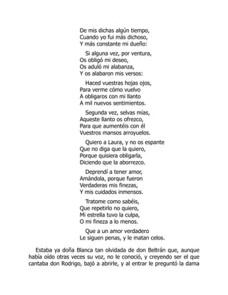 De mis dichas algún tiempo,
Cuando yo fui más dichoso,
Y más constante mi dueño:
Si alguna vez, por ventura,
Os obligó mi deseo,
Os aduló mi alabanza,
Y os alabaron mis versos:
Haced vuestras hojas ojos,
Para verme cómo vuelvo
A obligaros con mi llanto
A mil nuevos sentimientos.
Segunda vez, selvas mías,
Aqueste llanto os ofrezco,
Para que aumentéis con él
Vuestros mansos arroyuelos.
Quiero a Laura, y no os espante
Que no diga que la quiero,
Porque quisiera obligarla,
Diciendo que la aborrezco.
Deprendí a tener amor,
Amándola, porque fueron
Verdaderas mis finezas,
Y mis cuidados inmensos.
Tratome como sabéis,
Que repetirlo no quiero,
Mi estrella tuvo la culpa,
O mi fineza a lo menos.
Que a un amor verdadero
Le siguen penas, y le matan celos.
Estaba ya doña Blanca tan olvidada de don Beltrán que, aunque
había oído otras veces su voz, no le conoció, y creyendo ser el que
cantaba don Rodrigo, bajó a abrirle, y al entrar le preguntó la dama
 