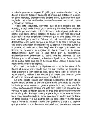 si entraba para ser su esposo. El galán, que no deseaba otra cosa, le
dio un sí con los brazos y llamando al amigo que estaba en la calle,
un poco apartado, prometió serlo delante de él, quedando con esto,
según la costumbre de Flandes, tan confirmado el matrimonio como
si estuvieran casados.
Y con esta seguridad, creyendo que el que entraba era don
Rodrigo, le dejó doña Blanca gozar cuanto quiso y había conquistado
con tanta perseverancia, entreteniendo en esto alguna parte de la
noche, que como donde estaban no había luz por más seguridad,
pudo doña Blanca engañarse creyendo que el que estaba con ella
era don Rodrigo y no don Beltrán; el cual, pareciéndole que era
descortesía tener tanto tiempo a su amigo en la calle y viendo que
casi quería amanecer, se despidió de su esposa, y bajando juntos a
la puerta, al ruido de la llave llegó don Rodrigo, que viendo ser
tiempo de descubrir su engaño, se dio a conocer a la dama,
descubriéndole quién era el que tenía por él, suplicándole
encarecidamente perdonase su yerro, que las pasiones de don
Beltrán, y su crueldad con él, le habían obligado a tal. Demás que él
no se podía casar sino con la hermosa doña Leonor, a quien tenía
hecha cédula de ser su esposo.
Con harto sentimiento y lágrimas escuchó la hermosa doña
Blanca el suceso, mas viendo que era sin remedio, se despidió de
ellos pidiendo a don Rodrigo que, pues había sido el tercero de
aquel engaño, hablase a sus deudos y al duque para que con gusto
de todos se hiciese el casamiento con don Beltrán.
En este estado estaba don Rodrigo negociando el bien de su
nuevo amigo, en que se dio tan buena maña que antes de tres días
los tenía ya desposados con general gusto de todos, mientras doña
Leonor en Salamanca pasaba una vida bien triste y sin consuelo, por
ver que no solo se habían pasado los tres años puestos por concierto
entre ella y don Rodrigo, sino que para llegar a los cuatro faltaba
bien poco, entreteniendo su amor con algunas cartas que de tarde
en tarde recibía, y a sus padres con su poca edad y menos salud
(que a fuerza de tristezas la tenía bien gastada), y ellos a su esposo,
que ya estaba un mes había en la ciudad, con las mismas excusas,
 