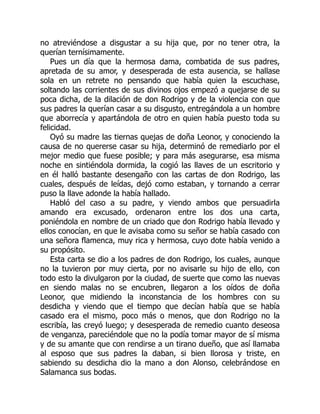 no atreviéndose a disgustar a su hija que, por no tener otra, la
querían ternísimamente.
Pues un día que la hermosa dama, combatida de sus padres,
apretada de su amor, y desesperada de esta ausencia, se hallase
sola en un retrete no pensando que había quien la escuchase,
soltando las corrientes de sus divinos ojos empezó a quejarse de su
poca dicha, de la dilación de don Rodrigo y de la violencia con que
sus padres la querían casar a su disgusto, entregándola a un hombre
que aborrecía y apartándola de otro en quien había puesto toda su
felicidad.
Oyó su madre las tiernas quejas de doña Leonor, y conociendo la
causa de no quererse casar su hija, determinó de remediarlo por el
mejor medio que fuese posible; y para más asegurarse, esa misma
noche en sintiéndola dormida, la cogió las llaves de un escritorio y
en él halló bastante desengaño con las cartas de don Rodrigo, las
cuales, después de leídas, dejó como estaban, y tornando a cerrar
puso la llave adonde la había hallado.
Habló del caso a su padre, y viendo ambos que persuadirla
amando era excusado, ordenaron entre los dos una carta,
poniéndola en nombre de un criado que don Rodrigo había llevado y
ellos conocían, en que le avisaba como su señor se había casado con
una señora flamenca, muy rica y hermosa, cuyo dote había venido a
su propósito.
Esta carta se dio a los padres de don Rodrigo, los cuales, aunque
no la tuvieron por muy cierta, por no avisarle su hijo de ello, con
todo esto la divulgaron por la ciudad, de suerte que como las nuevas
en siendo malas no se encubren, llegaron a los oídos de doña
Leonor, que midiendo la inconstancia de los hombres con su
desdicha y viendo que el tiempo que decían había que se había
casado era el mismo, poco más o menos, que don Rodrigo no la
escribía, las creyó luego; y desesperada de remedio cuanto deseosa
de venganza, pareciéndole que no la podía tomar mayor de sí misma
y de su amante que con rendirse a un tirano dueño, que así llamaba
al esposo que sus padres la daban, si bien llorosa y triste, en
sabiendo su desdicha dio la mano a don Alonso, celebrándose en
Salamanca sus bodas.
 