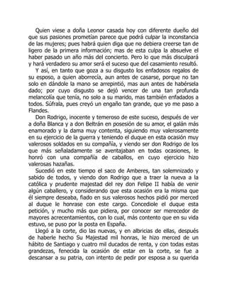 Quien viese a doña Leonor casada hoy con diferente dueño del
que sus pasiones prometían parece que podrá culpar la inconstancia
de las mujeres; pues habrá quien diga que no debiera creerse tan de
ligero de la primera información; mas de esta culpa la absuelve el
haber pasado un año más del concierto. Pero lo que más disculpará
y hará verdadero su amor será el suceso que del casamiento resultó.
Y así, en tanto que goza a su disgusto los enfadosos regalos de
su esposo, a quien aborrecía, aun antes de casarse, porque no tan
solo en dándole la mano se arrepintió, mas aun antes de habérsela
dado; por cuyo disgusto se dejó vencer de una tan profunda
melancolía que tenía, no solo a su marido, mas también enfadados a
todos. Súfrala, pues creyó un engaño tan grande, que yo me paso a
Flandes.
Don Rodrigo, inocente y temeroso de este suceso, después de ver
a doña Blanca y a don Beltrán en posesión de su amor, el galán más
enamorado y la dama muy contenta, siguiendo muy valerosamente
en su ejercicio de la guerra y teniendo el duque en esta ocasión muy
valerosos soldados en su compañía, y viendo ser don Rodrigo de los
que más señaladamente se aventajaban en todas ocasiones, le
honró con una compañía de caballos, en cuyo ejercicio hizo
valerosas hazañas.
Sucedió en este tiempo el saco de Amberes, tan solemnizado y
sabido de todos, y viendo don Rodrigo que a traer la nueva a la
católica y prudente majestad del rey don Felipe II había de venir
algún caballero, y considerando que esta ocasión era la misma que
él siempre deseaba, fiado en sus valerosos hechos pidió por merced
al duque le honrase con este cargo. Concediole el duque esta
petición, y mucho más que pidiera, por conocer ser merecedor de
mayores acrecentamientos, con lo cual, más contento que en su vida
estuvo, se puso por la posta en España.
Llegó a la corte, dio las nuevas, y en albricias de ellas, después
de haberle hecho Su Majestad mil honras, le hizo merced de un
hábito de Santiago y cuatro mil ducados de renta, y con todas estas
grandezas, fenecida la ocasión de estar en la corte, se fue a
descansar a su patria, con intento de pedir por esposa a su querida
 