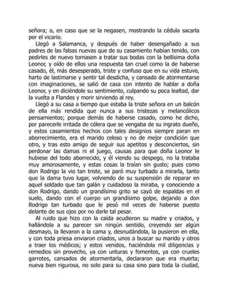 señora; o, en caso que se la negasen, mostrando la cédula sacarla
por el vicario.
Llegó a Salamanca, y después de haber desengañado a sus
padres de las falsas nuevas que de su casamiento habían tenido, con
pedirles de nuevo tornasen a tratar sus bodas con la bellísima doña
Leonor, y oído de ellos una respuesta tan cruel como la de haberse
casado, él, más desesperado, triste y confuso que en su vida estuvo,
harto de lastimarse y sentir tal desdicha, y cansado de atormentarse
con imaginaciones, se salió de casa con intento de hablar a doña
Leonor, y en diciéndole su sentimiento, culpando su poca lealtad, dar
la vuelta a Flandes y morir sirviendo al rey.
Llegó a su casa a tiempo que estaba la triste señora en un balcón
de ella más rendida que nunca a sus tristezas y melancólicos
pensamientos; porque demás de haberse casado, como he dicho,
por parecerle irritada de cólera que se vengaba de su ingrato dueño,
y estos casamientos hechos con tales designios siempre paran en
aborrecimiento, era el marido celoso y no de mejor condición que
otro, y tras esto amigo de seguir sus apetitos y desconciertos, sin
perdonar las damas ni el juego, causas para que doña Leonor le
hubiese del todo aborrecido, y él viendo su despego, no la trataba
muy amorosamente, y estas cosas la traían sin gusto; pues como
don Rodrigo la vio tan triste, se paró muy turbado a mirarla, tanto
que la dama tuvo lugar, volviendo de su suspensión de reparar en
aquel soldado que tan galán y cuidadoso la miraba, y conociendo a
don Rodrigo, dando un grandísimo grito se cayó de espaldas en el
suelo, dando con el cuerpo un grandísimo golpe, dejando a don
Rodrigo tan turbado que le pesó mil veces de haberse puesto
delante de sus ojos por no darle tal pesar.
Al ruido que hizo con la caída acudieron su madre y criados, y
hallándola a su parecer sin ningún sentido, creyendo ser algún
desmayo, la llevaron a la cama y, desnudándola, la pusieron en ella,
y con toda priesa enviaron criados, unos a buscar su marido y otros
a traer los médicos; y estos venidos, haciéndola mil diligencias y
remedios sin provecho, ya con unturas y fomentos, ya con crueles
garrotes, cansados de atormentarla, declararon que era muerta;
nueva bien rigurosa, no solo para su casa sino para toda la ciudad,
 
