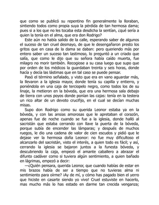 que como se publicó su repentino fin generalmente la lloraban,
sintiendo todos como propia suya la pérdida de tan hermosa dama;
pues si a los que no les tocaba esta desdicha la sentían, ¿qué sería a
quien la tenía en el alma, que era don Rodrigo?
Este aún no había salido de la calle, esperando saber de algunos
el suceso de tan cruel desmayo, de que le desengañaron presto los
gritos que en casa de la dama se daban: pero queriendo más por
entero saber un suceso tan lastimoso, lo preguntó a un criado que
salía, que como le dijo que su señora había caído muerta, fue
milagro no morir también. Recogiose a su casa luego que supo que
por orden de los médicos la guardaban treinta y seis horas, donde
hacía y decía las lástimas que en tal caso se puede pensar.
Pasó el término señalado, y visto que era en vano aguardar más,
la llevaron a la iglesia mayor, donde tenía su capilla y entierro, y
poniéndola en una caja de terciopelo negro, como todos los de su
linaje, la metieron en la bóveda, que era una hermosa sala debajo
de tierra con unos poyos donde ponían las cajas: tenía en la testera
un rico altar de un devoto crucifijo, en el cual se decían muchas
misas.
Supo don Rodrigo como su querida Leonor estaba ya en la
bóveda, y con las ansias amorosas que le apretaban el corazón,
apenas fue de noche cuando se fue a la iglesia, donde halló al
sacristán que estaba cerrando con llave la puerta de la bóveda,
porque subía de encender las lámparas; y después de muchos
ruegos, le dio una cadena de valor de cien escudos y pidió que le
dejase ver la hermosa doña Leonor: no fue muy dificultoso el
alcanzarlo del sacristán, visto el interés, a quien todo es fácil; y así,
cerrando la iglesia se bajaron juntos a la funesta bóveda, y
descubriendo la caja, empezó el amante caballero a abrazar el
difunto cadáver como si tuviera algún sentimiento, a quien bañado
en lágrimas, empezó a decir:
—¿Quién pensara, querida Leonor, que cuando habías de estar en
mis brazos había de ser a tiempo que no tuvieras alma ni
sentimiento para oírme? ¡Ay de mí, y cómo has pagado bien el yerro
que hiciste en casarte siendo yo vivo! Cruel estuviste en hacerlo,
mas mucho más lo has estado en darme tan crecida venganza;
 