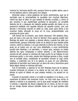 vivieras tú, hermoso dueño mío, aunque fuera en poder ajeno, que a
mí me bastara sola tu vista para vivir alegre.
Diciendo estas y otras palabras de tanto sentimiento, que ya el
sacristán que le acompañaba le ayudaba con muchas lágrimas,
volvió los ojos al altar en que estaba el devoto crucifijo, y como ni
por amante ni por desdichado perdiese la devoción, se arrodilló
delante de él, y después de haberle pedido perdón de haber en su
presencia hablado con aquella difunta de aquella suerte, con una
devota y fervorosa oración le pidió su vida, pues para darla a los
muertos había ofrecido la suya en la cruz, proponiéndole una
promesa de gran valor.
¡Oh fuerza de la oración, que tanto alcanzas! ¡Oh piadoso Dios,
que así oyes a los que de veras te llaman! Pues apenas acabó don
Rodrigo de pedir con piadoso y devoto afecto, cuando fue oído con
misericordia, porque sintiendo ruido en el ataúd en que estaba doña
Leonor, volvió la cabeza y vio que alzando la dama las manos, se las
puso en el rostro con un ¡ay! muy debilitado, a cuyo sentimiento
acudió don Rodrigo y el sacristán, y vieron que, aunque no había
abierto los ojos, empezaba a cobrar aliento; y así determinaron
sacarla de allí, porque si volviese de todo punto no se hallase en tan
temerosa parte; y con esto, dando don Rodrigo gracias a Dios, cargó
con el amable peso, mandando al sacristán cerrase la caja como
estaba, y subiendo con él a la iglesia, la puso en una alfombra,
pidiendo al sacristán que fuese por un poco de vino y bizcochos para
darle algún aliento si volviese del todo.
Fue el sacristán, y apenas le vio don Rodrigo fuera de la iglesia,
cuando tomando en brazos a su dama se fue con ella a su casa,
donde la quitó el hábito en que estaba metida y la acostó en su
cama.
Cuando el sacristán volvió y no halló al caballero ni la dama, y no
conociese el ladrón del amoroso hurto, no hizo más que cerrar la
iglesia y subirse a su aposento, con lo que pudo recoger de vestidos
y camisa; y dejando las llaves colgadas de un clavo, se fue en casa
de un amigo donde estuvo retirado hasta ver en qué paraba este
suceso.
 