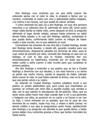 Don Rodrigo, muy contento por ver que doña Leonor iba
cobrando aprisa con el calor la vida, la empezó a llamar por su
nombre, rociándole el rostro con vino y aplicándola paños mojados,
y lo mismo a las narices, con que acabó de cobrar sentido.
Y como abriendo los ojos vio a don Rodrigo, sin que otra persona
estuviese a su cabecera sino él, admirada de verse allí, como quien
mejor sabía donde se había visto, como después se dirá, le preguntó
admirada el lugar donde estaba, porque hasta entonces no sabía
donde había estado: a lo cual don Rodrigo satisfizo, contándola lo
que queda dicho, confirmando doña Leonor el milagro de haber
vuelto a este mundo, con lo que adelante se verá.
Concertaron los amantes de irse otro día a Ciudad Rodrigo, donde
don Rodrigo tenía deudos; y desde allí, sacando recados para sus
amonestaciones, desposarse pasados los términos de ellas: para lo
cual, antes de ponerlo por obra, consultó don Rodrigo el caso con un
teólogo, el cual le dijo que lo hiciese, haciendo leer sus
amonestaciones en Salamanca, teniendo por sin duda que Dios
había vuelto a doña Leonor a este mundo para que cumpliese la
primera palabra.
Dio don Rodrigo a entender a sus padres que se iba a Ciudad
Rodrigo a divertirse con sus deudos; y con esta licencia y su dama
se partió esa noche misma, siendo la segunda de haber cobrado
doña Leonor la vida: la cual había cobrado el ánimo, mas no la color,
que esa jamás volvió a su rostro.
En estando en Ciudad Rodrigo, nuestro caballero envió a sus
padres un propio pidiéndoles que, para cosas que importaban su
quietud, se viniesen por ocho días a aquella ciudad, que venidos a
ella, con lo que sabrían le disculparían de tal petición. Ellos, que ya
otras veces solían hacer este viaje cuando iban a ver a sus parientes
y holgarse con ellos, se pusieron en un coche y se fueron a ver con
su hijo, y como entrasen en su posada, que era la casa de una
hermana de su madre, viuda muy rica, y viesen a doña Leonor, no
dando crédito a sus ojos le preguntaron quién fuese, satisfaciendo
don Rodrigo a su pregunta con decirles lo que queda dicho; y todos
juntos daban muy contentos gracias a Dios, que tantas mercedes les
había hecho.
 