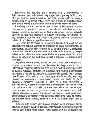 Sacáronse los recados para amonestarse y enviáronlos a
Salamanca al cura de la iglesia mayor, que era la parroquia de todos,
el cual, aunque echó menos al sacristán, como halló la plata y
ornamentos de la iglesia cabal, creyó que le hubiese sucedido algún
caso que le movió a ausentarse, mas no se echó menos la dama.
Sucedió que todas tres veces que se leyeron las amonestaciones
estaban en la iglesia los padres y marido de doña Leonor; mas,
aunque oyeron el nombre de su hija y los suyos mismos, estando
seguros de que era muerta y la habían enterrado, no cayeron en
ello, creyendo que en una ciudad tan grande como en Salamanca
habría otros del mismo apellido y nombre.
Pues como los términos de las amonestaciones pasaron sin ver
impedimento alguno, aunque de industria se leían públicamente, se
desposaron, gozando don Rodrigo de su amada prenda, y quedando
de concierto de allí a un mes venirse a velar a Salamanca; y porque
entonces se habían de hacer unas fiestas muy grandiosas de toros y
cañas, se volvieron sus padres a su casa a prevenir lo necesario para
las bodas.
Llegado el aplazado día, habiendo cuatro que don Rodrigo y su
esposa con muchas damas y caballeros habían llegado de secreto a
Salamanca, y aposentádose en casa de sus padres, cubiertos todos
de galas y riquezas, entraron en la iglesia para velarse a tiempo que
los padres y marido de la novia estaban en ella oyendo misa, porque
don Alonso, aficionado a una dama que asistía en ella, era muy
puntual en galantearla: pues como viesen una boda de tanto
aparato y grandeza, pusieron los ojos en la bien aderezada y
gallarda novia, y como naturalmente la conociesen por ser los unos
sus padres y el otro su marido, aun no creyendo a sus mismos ojos,
cada uno por su parte preguntaron quién era, porque al novio ya le
habían conocido: y como les dijesen su nombre, más admirados,
engañándose a sí mismos y no pudiendo creer que fuese la misma,
por haberla visto muerta, entre el sí y el no dieron lugar que se
velasen.
Había en este tiempo don Alonso salídose de la iglesia a llamar
algunos amigos y avisar la justicia, enterado de que era su mujer la
misma que había visto casar. Pues como aún se quedasen los
 