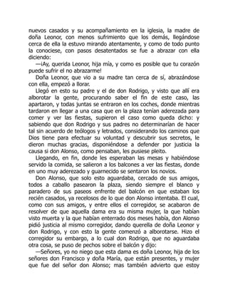 nuevos casados y su acompañamiento en la iglesia, la madre de
doña Leonor, con menos sufrimiento que los demás, llegándose
cerca de ella la estuvo mirando atentamente, y como de todo punto
la conociese, con pasos desatentados se fue a abrazar con ella
diciendo:
—¡Ay, querida Leonor, hija mía, y como es posible que tu corazón
puede sufrir el no abrazarme!
Doña Leonor, que vio a su madre tan cerca de sí, abrazándose
con ella, empezó a llorar.
Llegó en esto su padre y el de don Rodrigo, y visto que allí era
alborotar la gente, procurando saber el fin de este caso, las
apartaron, y todas juntas se entraron en los coches, donde mientras
tardaron en llegar a una casa que en la plaza tenían aderezada para
comer y ver las fiestas, supieron el caso como queda dicho: y
sabiendo que don Rodrigo y sus padres no determinarían de hacer
tal sin acuerdo de teólogos y letrados, considerando los caminos que
Dios tiene para efectuar su voluntad y descubrir sus secretos, le
dieron muchas gracias, disponiéndose a defender por justicia la
causa si don Alonso, como pensaban, les pusiese pleito.
Llegando, en fin, donde les esperaban las mesas y habiéndose
servido la comida, se salieron a los balcones a ver las fiestas, donde
en uno muy aderezado y guarnecido se sentaron los novios.
Don Alonso, que solo esto aguardaba, cercado de sus amigos,
todos a caballo pasearon la plaza, siendo siempre el blanco y
paradero de sus paseos enfrente del balcón en que estaban los
recién casados, ya recelosos de lo que don Alonso intentaba. El cual,
como con sus amigos, y entre ellos el corregidor, se acabaron de
resolver de que aquella dama era su misma mujer, la que habían
visto muerta y la que habían enterrado dos meses había, don Alonso
pidió justicia al mismo corregidor, dando querella de doña Leonor y
don Rodrigo, y con esto la gente comenzó a alborotarse. Hizo el
corregidor su embargo, a lo cual don Rodrigo, que no aguardaba
otra cosa, se puso de pechos sobre el balcón y dijo:
—Señores, yo no niego que esta dama es doña Leonor, hija de los
señores don Francisco y doña María, que están presentes, y mujer
que fue del señor don Alonso; mas también advierto que estoy
 