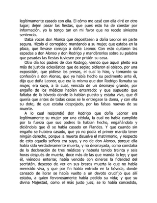 legítimamente casado con ella. El cómo me casé con ella diré en otro
lugar; dejen pasar las fiestas, que pues esto ha de constar por
información, yo la tengo tan en mi favor que no recelo siniestra
sentencia.
Daba voces don Alonso que depositasen a doña Leonor en parte
segura. Hízolo el corregidor, mandando a su mujer, que estaba en la
plaza, que llevase consigo a doña Leonor. Con esto quitaron las
espadas a don Alonso y don Rodrigo y mandáronlos sobre su palabra
que pasadas las fiestas tuviesen por prisión su casa.
Otro día los padres de don Rodrigo, viendo que aquel pleito era
más de justicia eclesiástica que de seglar, pidieron al obispo, por una
exposición, que pidiese los presos, el cual lo hizo, y tomando su
confesión a don Alonso, que ya había hecho su pedimento ante él,
dijo que doña Leonor, que era la misma que don Rodrigo llamaba su
mujer, era suya, a la cual, vencida de un desmayo grande, por
engaño de los médicos habían enterrado: y que supuesto que
faltaba de la bóveda donde la habían puesto y estaba viva, que él
quería que antes de todas cosas se le entregase la dama, y con ella
su dote, de que estaba despojado, por las falsas nuevas de su
muerte.
A lo cual respondió don Rodrigo que doña Leonor era
legítimamente su mujer por una cédula, la cual no había cumplido
por la fuerza que sus padres la habían hecho, engañándola y
diciéndola que él se había casado en Flandes. Y que cuando sin
engaño se hubiera casado, que ya no podía el primer marido tener
ningún derecho, porque la muerte disuelve el matrimonio, y respecto
de esto aquella señora era suya, y no de don Alonso, porque ella
había sido verdaderamente muerta, y no desmayada, como constaba
de la declaración de tres médicos y haberla tenido treinta y seis
horas después de muerta, doce más de las que manda la ley; y que
él, viéndola enterrar, había vencido con dineros la fidelidad del
sacristán, deseoso de ver en sus brazos muerta la que no había
merecido viva, y que por fin había entrado en la bóveda, donde
cansado de llorar se había vuelto a un devoto crucifijo que allí
estaba, a quien fervorosamente había pedido su vida; y que su
divina Majestad, como el más justo juez, se lo había concedido,
 