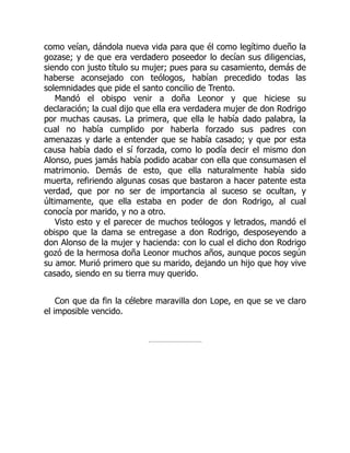 como veían, dándola nueva vida para que él como legítimo dueño la
gozase; y de que era verdadero poseedor lo decían sus diligencias,
siendo con justo título su mujer; pues para su casamiento, demás de
haberse aconsejado con teólogos, habían precedido todas las
solemnidades que pide el santo concilio de Trento.
Mandó el obispo venir a doña Leonor y que hiciese su
declaración; la cual dijo que ella era verdadera mujer de don Rodrigo
por muchas causas. La primera, que ella le había dado palabra, la
cual no había cumplido por haberla forzado sus padres con
amenazas y darle a entender que se había casado; y que por esta
causa había dado el sí forzada, como lo podía decir el mismo don
Alonso, pues jamás había podido acabar con ella que consumasen el
matrimonio. Demás de esto, que ella naturalmente había sido
muerta, refiriendo algunas cosas que bastaron a hacer patente esta
verdad, que por no ser de importancia al suceso se ocultan, y
últimamente, que ella estaba en poder de don Rodrigo, al cual
conocía por marido, y no a otro.
Visto esto y el parecer de muchos teólogos y letrados, mandó el
obispo que la dama se entregase a don Rodrigo, desposeyendo a
don Alonso de la mujer y hacienda: con lo cual el dicho don Rodrigo
gozó de la hermosa doña Leonor muchos años, aunque pocos según
su amor. Murió primero que su marido, dejando un hijo que hoy vive
casado, siendo en su tierra muy querido.
Con que da fin la célebre maravilla don Lope, en que se ve claro
el imposible vencido.
 