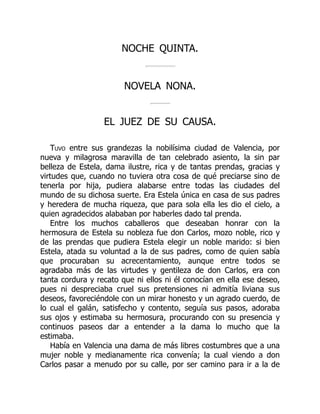 NOCHE QUINTA.
NOVELA NONA.
EL JUEZ DE SU CAUSA.
Tuvo entre sus grandezas la nobilísima ciudad de Valencia, por
nueva y milagrosa maravilla de tan celebrado asiento, la sin par
belleza de Estela, dama ilustre, rica y de tantas prendas, gracias y
virtudes que, cuando no tuviera otra cosa de qué preciarse sino de
tenerla por hija, pudiera alabarse entre todas las ciudades del
mundo de su dichosa suerte. Era Estela única en casa de sus padres
y heredera de mucha riqueza, que para sola ella les dio el cielo, a
quien agradecidos alababan por haberles dado tal prenda.
Entre los muchos caballeros que deseaban honrar con la
hermosura de Estela su nobleza fue don Carlos, mozo noble, rico y
de las prendas que pudiera Estela elegir un noble marido: si bien
Estela, atada su voluntad a la de sus padres, como de quien sabía
que procuraban su acrecentamiento, aunque entre todos se
agradaba más de las virtudes y gentileza de don Carlos, era con
tanta cordura y recato que ni ellos ni él conocían en ella ese deseo,
pues ni despreciaba cruel sus pretensiones ni admitía liviana sus
deseos, favoreciéndole con un mirar honesto y un agrado cuerdo, de
lo cual el galán, satisfecho y contento, seguía sus pasos, adoraba
sus ojos y estimaba su hermosura, procurando con su presencia y
continuos paseos dar a entender a la dama lo mucho que la
estimaba.
Había en Valencia una dama de más libres costumbres que a una
mujer noble y medianamente rica convenía; la cual viendo a don
Carlos pasar a menudo por su calle, por ser camino para ir a la de
 