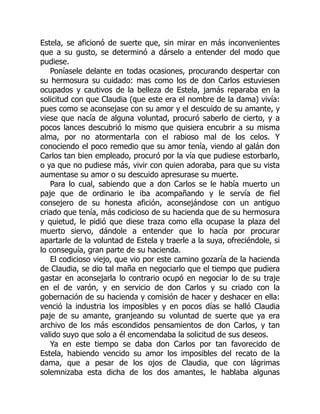 Estela, se aficionó de suerte que, sin mirar en más inconvenientes
que a su gusto, se determinó a dárselo a entender del modo que
pudiese.
Poníasele delante en todas ocasiones, procurando despertar con
su hermosura su cuidado: mas como los de don Carlos estuviesen
ocupados y cautivos de la belleza de Estela, jamás reparaba en la
solicitud con que Claudia (que este era el nombre de la dama) vivía:
pues como se aconsejase con su amor y el descuido de su amante, y
viese que nacía de alguna voluntad, procuró saberlo de cierto, y a
pocos lances descubrió lo mismo que quisiera encubrir a su misma
alma, por no atormentarla con el rabioso mal de los celos. Y
conociendo el poco remedio que su amor tenía, viendo al galán don
Carlos tan bien empleado, procuró por la vía que pudiese estorbarlo,
o ya que no pudiese más, vivir con quien adoraba, para que su vista
aumentase su amor o su descuido apresurase su muerte.
Para lo cual, sabiendo que a don Carlos se le había muerto un
paje que de ordinario le iba acompañando y le servía de fiel
consejero de su honesta afición, aconsejándose con un antiguo
criado que tenía, más codicioso de su hacienda que de su hermosura
y quietud, le pidió que diese traza como ella ocupase la plaza del
muerto siervo, dándole a entender que lo hacía por procurar
apartarle de la voluntad de Estela y traerle a la suya, ofreciéndole, si
lo conseguía, gran parte de su hacienda.
El codicioso viejo, que vio por este camino gozaría de la hacienda
de Claudia, se dio tal maña en negociarlo que el tiempo que pudiera
gastar en aconsejarla lo contrario ocupó en negociar lo de su traje
en el de varón, y en servicio de don Carlos y su criado con la
gobernación de su hacienda y comisión de hacer y deshacer en ella:
venció la industria los imposibles y en pocos días se halló Claudia
paje de su amante, granjeando su voluntad de suerte que ya era
archivo de los más escondidos pensamientos de don Carlos, y tan
valido suyo que solo a él encomendaba la solicitud de sus deseos.
Ya en este tiempo se daba don Carlos por tan favorecido de
Estela, habiendo vencido su amor los imposibles del recato de la
dama, que a pesar de los ojos de Claudia, que con lágrimas
solemnizaba esta dicha de los dos amantes, le hablaba algunas
 