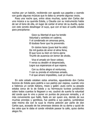 noches por un balcón, recibiendo con agrado sus papeles y oyendo
con gusto algunas músicas que le daba su amante algunas veces.
Pues una noche que, entre otras muchas, quiso don Carlos dar
una música a su querida Estela, y Claudia con su instrumento había
de ser el tono de ella, en lugar de cantar el amor de su dueño, quiso
con este soneto desahogar el suyo, que con el lazo al cuello estaba
para precipitarse:
Goce su libertad el que ha tenido
Voluntad y sentidos en cadena;
Y el condenado en amorosa pena,
El dudoso favor que ha prevenido.
En dulces lazos (pues leal ha sido)
De mil gustos de amor el alma llena,
El que tuvo su bien en tierra ajena
Triunfe de ausencia sin temor de olvido.
Viva el amado sin favor celoso;
Y venza su desdén el despreciado,
Logre sus esperanzas el que espera.
Con su dicha alegre el venturoso,
Y con su prenda el victorioso amado,
Y el que amare imposibles, cual yo muera.
En este estado estaban estos amantes, aguardando don Carlos
licencia de Estela para pedirla a sus padres por esposa, cuando vino
a Valencia un conde italiano, mozo y galán: pues como su posada
estaba cerca de la de Estela y su hermosura tuviese jurisdicción
sobre todos cuantos la llegasen a ver, cautivó de suerte la voluntad
del conde que le vino a poner en puntos de procurar remedio, y el
más conveniente que halló, fiado en ser quien era, demás de sus
muchas prendas y gentileza, fue pedirla a sus padres, juntándose
este mismo día con la suya la misma petición por parte de don
Carlos que, acosado de los amorosos deseos de su dama y quizá de
los celos que le daba el conde viéndole pasear la calle, quiso darles
alegre fin.
 
