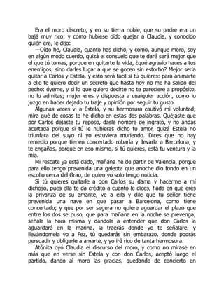 Era el moro discreto, y en su tierra noble, que su padre era un
bajá muy rico; y como hubiese oído quejar a Claudia, y conocido
quién era, le dijo:
—Oído he, Claudia, cuanto has dicho, y como, aunque moro, soy
en algún modo cuerdo, quizá el consuelo que te daré será mejor que
el que tú tomas, porque en quitarte la vida, ¿qué agravio haces a tus
enemigos, sino darles lugar a que se gocen sin estorbo? Mejor sería
quitar a Carlos y Estela, y esto será fácil si tú quieres: para animarte
a ello te quiero decir un secreto que hasta hoy no me ha salido del
pecho: óyeme, y si lo que quiero decirte no te pareciere a propósito,
no lo admitas; mujer eres y dispuesta a cualquier acción, como lo
juzgo en haber dejado tu traje y opinión por seguir tu gusto.
Algunas veces vi a Estela, y su hermosura cautivó mi voluntad;
mira qué de cosas te he dicho en estas dos palabras. Quéjaste que
por Carlos dejaste tu reposo, dasle nombre de ingrato, y no andas
acertada porque si tú le hubieras dicho tu amor, quizá Estela no
triunfara del suyo ni yo estuviera muriendo. Dices que no hay
remedio porque tienen concertado robarla y llevarla a Barcelona, y
te engañas, porque en eso mismo, si tú quieres, está tu ventura y la
mía.
Mi rescate ya está dado, mañana he de partir de Valencia, porque
para ello tengo prevenida una galeota que anoche dio fondo en un
escollo cerca del Grao, de quien yo solo tengo noticia.
Si tú quieres quitarle a don Carlos su dama y hacerme a mí
dichoso, pues ella te da crédito a cuanto le dices, fiada en que eres
la privanza de su amante, ve a ella y dile que tu señor tiene
prevenida una nave en que pasar a Barcelona, como tiene
concertado; y que por ser segura no quiere aguardar el plazo que
entre los dos se puso, que para mañana en la noche se prevenga;
señala la hora misma y dándola a entender que don Carlos la
aguardará en la marina, la traerás donde yo te señalare, y
llevándomela yo a Fez, tú quedarás sin embarazo, donde podrás
persuadir y obligarle a amarte, y yo iré rico de tanta hermosura.
Atónita oyó Claudia el discurso del moro, y como no mirase en
más que en verse sin Estela y con don Carlos, aceptó luego el
partido, dando al moro las gracias, quedando de concierto en
 