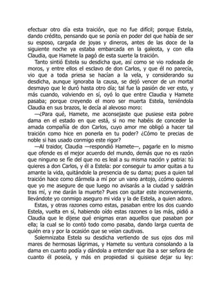 efectuar otro día esta traición, que no fue difícil; porque Estela,
dando crédito, pensando que se ponía en poder del que había de ser
su esposo, cargada de joyas y dineros, antes de las doce de la
siguiente noche ya estaba embarcada en la galeota, y con ella
Claudia, que Hamete la pagó de esta suerte la traición.
Tanto sintió Estela su desdicha que, así como se vio rodeada de
moros, y entre ellos el esclavo de don Carlos, y que él no parecía,
vio que a toda priesa se hacían a la vela, y considerando su
desdicha, aunque ignoraba la causa, se dejó vencer de un mortal
desmayo que le duró hasta otro día; tal fue la pasión de ver esto, y
más cuando, volviendo en sí, oyó lo que entre Claudia y Hamete
pasaba; porque creyendo el moro ser muerta Estela, teniéndola
Claudia en sus brazos, le decía al alevoso moro:
—¿Para qué, Hamete, me aconsejaste que pusiese esta pobre
dama en el estado en que está, si no me habéis de conceder la
amada compañía de don Carlos, cuyo amor me obligó a hacer tal
traición como hice en ponerla en tu poder? ¿Cómo te precias de
noble si has usado conmigo este rigor?
—Al traidor, Claudia —respondió Hamete—, pagarle en lo mismo
que ofende es el mejor acuerdo del mundo, demás que no es razón
que ninguno se fíe del que no es leal a su misma nación y patria: tú
quieres a don Carlos, y él a Estela: por conseguir tu amor quitas a tu
amante la vida, quitándole la presencia de su dama; pues a quien tal
traición hace como dármela a mí por un vano antojo, ¿cómo quieres
que yo me asegure de que luego no avisarás a la ciudad y saldrán
tras mí, y me darán la muerte? Pues con quitar este inconveniente,
llevándote yo conmigo aseguro mi vida y la de Estela, a quien adoro.
Estas, y otras razones como estas, pasaban entre los dos cuando
Estela, vuelta en sí, habiendo oído estas razones o las más, pidió a
Claudia que le dijese qué enigmas eran aquellos que pasaban por
ella; la cual se lo contó todo como pasaba, dando larga cuenta de
quién era y por la ocasión que se veían cautivas.
Solemnizaba Estela su desdicha vertiendo de sus ojos dos mil
mares de hermosas lágrimas, y Hamete su ventura consolando a la
dama en cuanto podía y dándola a entender que iba a ser señora de
cuanto él poseía, y más en propiedad si quisiese dejar su ley:
 