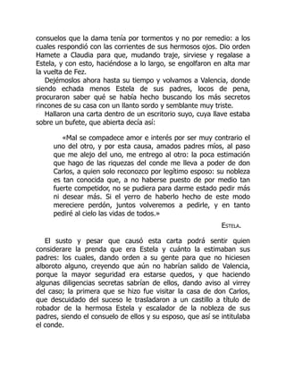 consuelos que la dama tenía por tormentos y no por remedio: a los
cuales respondió con las corrientes de sus hermosos ojos. Dio orden
Hamete a Claudia para que, mudando traje, sirviese y regalase a
Estela, y con esto, haciéndose a lo largo, se engolfaron en alta mar
la vuelta de Fez.
Dejémoslos ahora hasta su tiempo y volvamos a Valencia, donde
siendo echada menos Estela de sus padres, locos de pena,
procuraron saber qué se había hecho buscando los más secretos
rincones de su casa con un llanto sordo y semblante muy triste.
Hallaron una carta dentro de un escritorio suyo, cuya llave estaba
sobre un bufete, que abierta decía así:
«Mal se compadece amor e interés por ser muy contrario el
uno del otro, y por esta causa, amados padres míos, al paso
que me alejo del uno, me entrego al otro: la poca estimación
que hago de las riquezas del conde me lleva a poder de don
Carlos, a quien solo reconozco por legítimo esposo: su nobleza
es tan conocida que, a no haberse puesto de por medio tan
fuerte competidor, no se pudiera para darme estado pedir más
ni desear más. Si el yerro de haberlo hecho de este modo
mereciere perdón, juntos volveremos a pedirle, y en tanto
pediré al cielo las vidas de todos.»
Estela.
El susto y pesar que causó esta carta podrá sentir quien
considerare la prenda que era Estela y cuánto la estimaban sus
padres: los cuales, dando orden a su gente para que no hiciesen
alboroto alguno, creyendo que aún no habrían salido de Valencia,
porque la mayor seguridad era estarse quedos, y que haciendo
algunas diligencias secretas sabrían de ellos, dando aviso al virrey
del caso; la primera que se hizo fue visitar la casa de don Carlos,
que descuidado del suceso le trasladaron a un castillo a título de
robador de la hermosa Estela y escalador de la nobleza de sus
padres, siendo el consuelo de ellos y su esposo, que así se intitulaba
el conde.
 