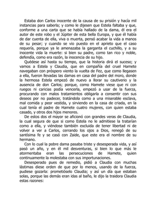 Estaba don Carlos inocente de la causa de su prisión y hacía mil
instancias para saberla; y como le dijesen que Estela faltaba y que,
conforme a una carta que se había hallado de la dama, él era el
autor de este robo y el Júpiter de esta bella Europa, y que él había
de dar cuenta de ella, viva o muerta, pensó acabar la vida a manos
de su pesar; y cuando se vio puesto en el aprieto que el caso
requería, porque ya le amenazaba la garganta el cuchillo, y a su
inocente vida la muerte: si bien su padre, como tan rico y noble,
defendía, como era razón, la inocencia de su hijo.
Quédese así hasta su tiempo, que la historia dirá el suceso; y
vamos a Estela y Claudia, que en compañía del cruel Hamete
navegaban con próspero viento la vuelta de Fez, que como llegasen
a ella, fueron llevadas las damas en casa del padre del moro, donde
la hermosa Estela empezó de nuevo a llorar su cautiverio y la
ausencia de don Carlos; porque, como Hamete viese que ni con
ruegos ni caricias podía vencerla, empezó a usar de la fuerza,
procurando con malos tratamientos obligarla a consentir con sus
deseos por no padecer, tratándola como a una miserable esclava,
mal comida y peor vestida, y sirviendo en la casa de criada, en la
cual tenía el padre de Hamete cuatro mujeres, con quien estaba
casado, y otros dos hijos menores.
De estos dos el mayor se aficionó con grandes veras de Claudia,
la cual segura de que si como Estela no le admitiese la tratarían
como a ella, y viéndose también excluida de tener libertad ni de
volver a ver a Carlos, cerrando los ojos a Dios, renegó de su
santísima fe y se casó con Zaide, que este era el nombre de su
hermano.
Con lo cual la pobre dama pasaba triste y desesperada vida, y así
pasó un año, y en él mil desventuras, si bien lo que más le
atormentaba eran las persecuciones de Hamete, quien
continuamente la molestaba con sus importunaciones.
Desesperado pues de remedio, pidió a Claudia con muchas
lástimas diese orden de que por lo menos, usando de la fuerza,
pudiese gozarla: prometióselo Claudia; y así un día que estaban
solas, porque las demás eran idas al baño, le dijo la traidora Claudia
estas razones:
 