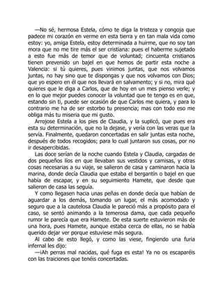 —No sé, hermosa Estela, cómo te diga la tristeza y congoja que
padece mi corazón en verme en esta tierra y en tan mala vida como
estoy: yo, amiga Estela, estoy determinada a huirme, que no soy tan
mora que no me tire más el ser cristiana: pues el haberme sujetado
a esto fue más de temor que de voluntad; cincuenta cristianos
tienen prevenido un bajel en que hemos de partir esta noche a
Valencia: si tú quieres, pues vinimos juntas, que nos volvamos
juntas, no hay sino que te dispongas y que nos volvamos con Dios;
que yo espero en él que nos llevará en salvamento; y si no, mira qué
quieres que le diga a Carlos, que de hoy en un mes pienso verle; y
en lo que mejor puedes conocer la voluntad que te tengo es en que,
estando sin ti, puede ser ocasión de que Carlos me quiera, y para lo
contrario me ha de ser estorbo tu presencia; mas con todo eso me
obliga más tu miseria que mi gusto.
Arrojose Estela a los pies de Claudia, y la suplicó, que pues era
esta su determinación, que no la dejase, y vería con las veras que la
servía. Finalmente, quedaron concertadas en salir juntas esta noche,
después de todos recogidos; para lo cual juntaron sus cosas, por no
ir desapercibidas.
Las doce serían de la noche cuando Estela y Claudia, cargadas de
dos pequeños líos en que llevaban sus vestidos y camisas, y otras
cosas necesarias a su viaje, se salieron de casa y caminaron hacia la
marina, donde decía Claudia que estaba el bergantín o bajel en que
había de escapar, y en su seguimiento Hamete, que desde que
salieron de casa las seguía.
Y como llegasen hacia unas peñas en donde decía que habían de
aguardar a los demás, tomando un lugar, el más acomodado y
seguro que a la cautelosa Claudia le pareció más a propósito para el
caso, se sentó animando a la temerosa dama, que cada pequeño
rumor le parecía que era Hamete. De esta suerte estuvieron más de
una hora, pues Hamete, aunque estaba cerca de ellas, no se había
querido dejar ver porque estuviese más segura.
Al cabo de esto llegó, y como las viese, fingiendo una furia
infernal les dijo:
—¡Ah perras mal nacidas, qué fuga es esta! Ya no os escaparéis
con las traiciones que tenéis concertadas.
 